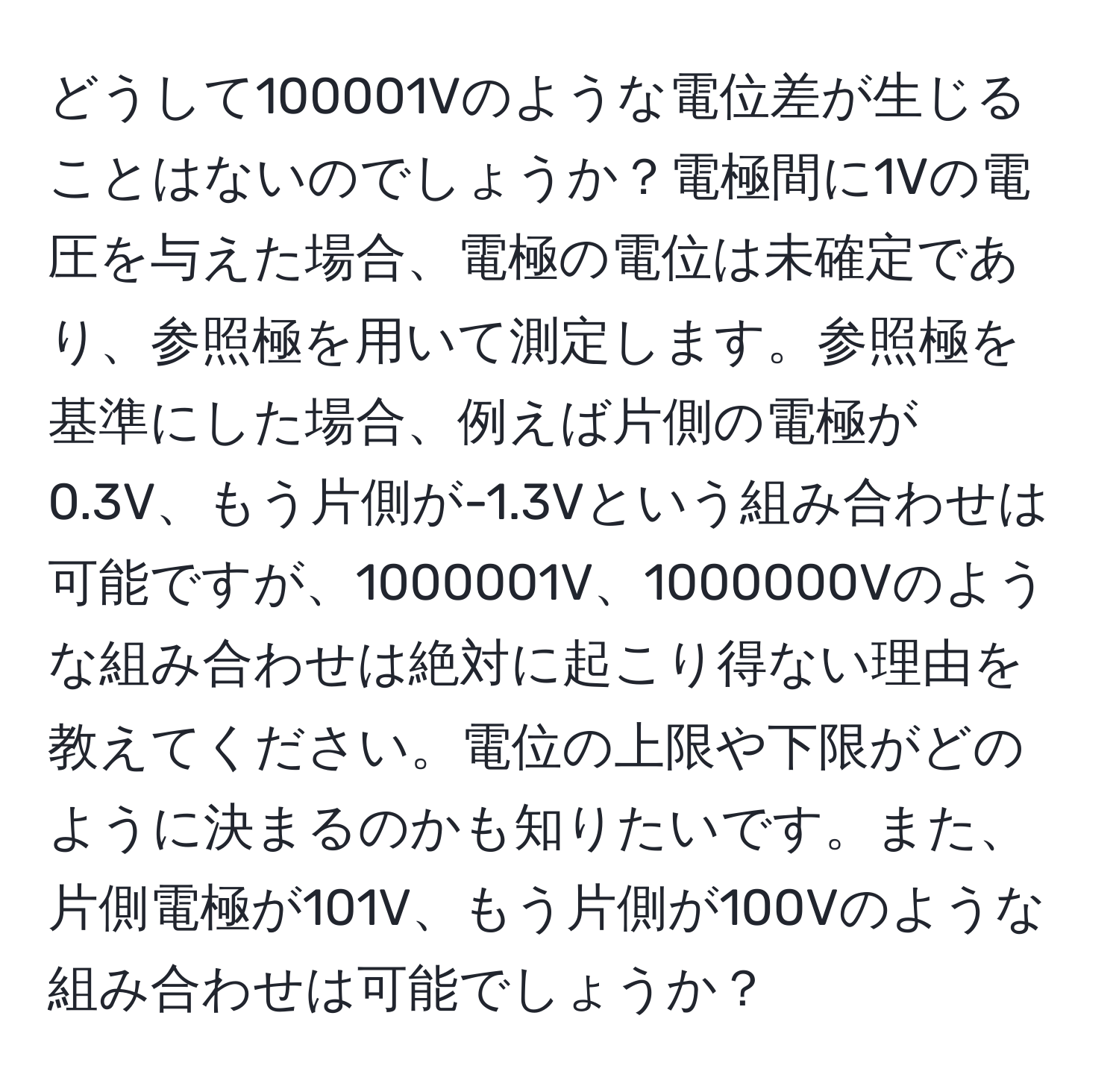 どうして100001Vのような電位差が生じることはないのでしょうか？電極間に1Vの電圧を与えた場合、電極の電位は未確定であり、参照極を用いて測定します。参照極を基準にした場合、例えば片側の電極が0.3V、もう片側が-1.3Vという組み合わせは可能ですが、1000001V、1000000Vのような組み合わせは絶対に起こり得ない理由を教えてください。電位の上限や下限がどのように決まるのかも知りたいです。また、片側電極が101V、もう片側が100Vのような組み合わせは可能でしょうか？