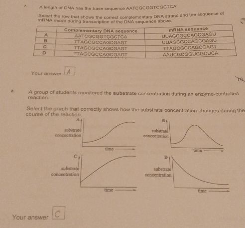 A length of DNA has the base sequence AATCGCGGTCGCTCA. 
Select the row that shows the correct complementary DNA strand and the sequence of 
mRNA made during transcription of the DNA sequence above. 
Your answer A 
B. A group of students monitored the substrate concentration during an enzyme-controlled 
reaction. 
Select the graph that correctly shows how the substrate concentration changes during the 
course of the reaction. 
substrate 
conconc 
C 
substrate 
concentration c 
time 
Your answer C