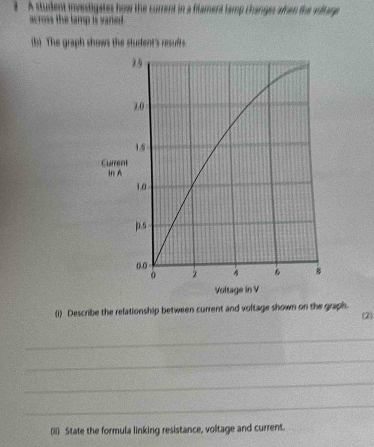 A student investigates how the current in a flament lamp changes amen the autage 
across the lamp is vaned. 
(b) The graph shows the student's results. 
(i) Describe the relationship between current and voltage shown on the graph. 
2 
_ 
_ 
_ 
_ 
(iI) State the formula linking resistance, voltage and current.