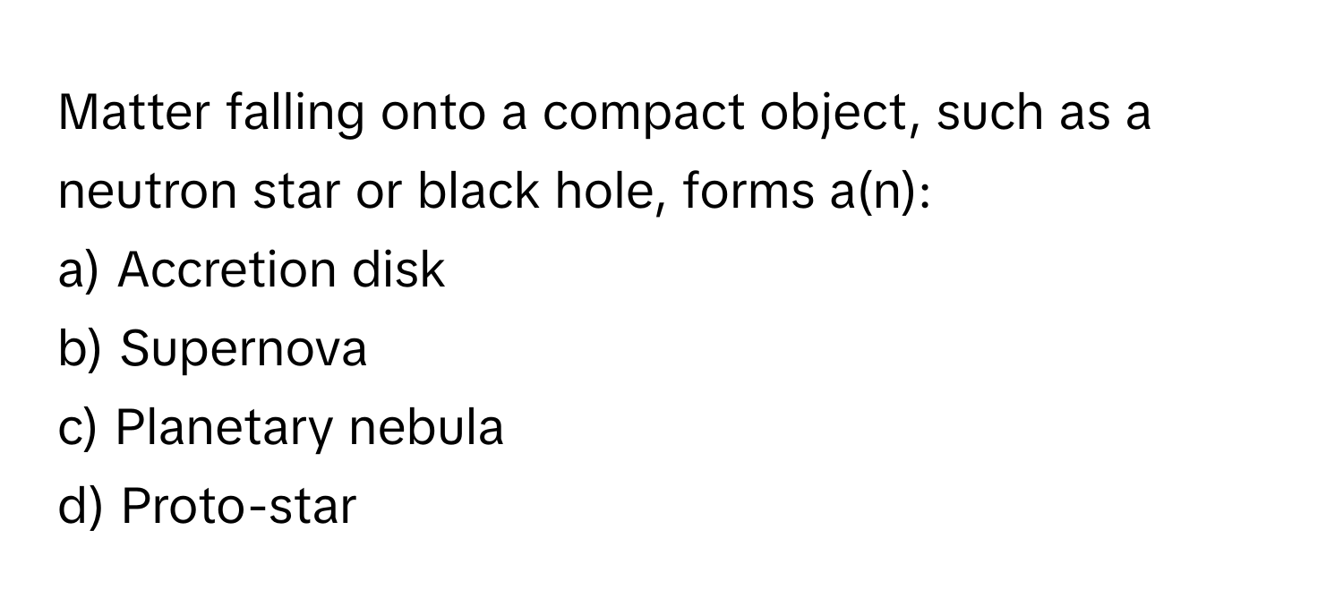 Matter falling onto a compact object, such as a neutron star or black hole, forms a(n):

a) Accretion disk 
b) Supernova 
c) Planetary nebula 
d) Proto-star