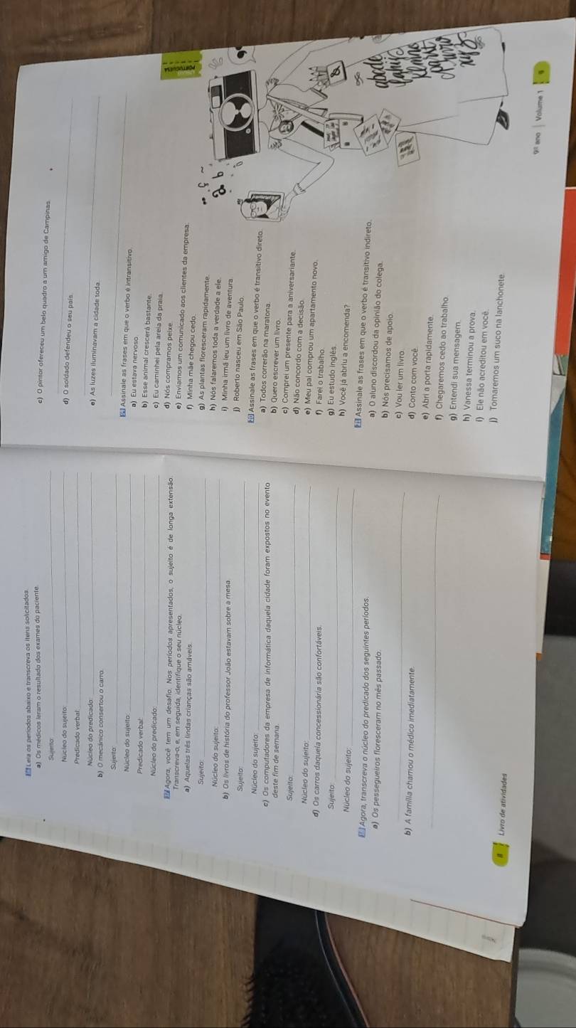 Leia os períodos abaixo e transcreva os itens solicitados.
#). Os médicos leram o resultado dos exames do paciente
c) O pintor ofereceu um belo quadro a um amigo de Campinas
_
Sujerto_
Núcleo do sujeito
_
_
d) O soldado defendeu o seu país
Núcleo do predicado_
_
e) As luzes iluminavam a cidade toda
b) 0 mecánico consertou o carro.
Sujerto_
_
€£ Assinale as frases em que o verbo é intransitivo
a) Eu estava nervoso
Núcleo do sujeito: b) Esse animal crescerá bastante
Predicado verbal _) Eu caminhei pela areia da praía
Núcleo do predicado: d) Nós compramos peixe.
Agora, você tem um desafio. Nos períodos apresentados, o sujelto é de longa extensão e) Enviamos um comunicado aos clientes da empresa
Transcreva-o, e, em seguida, identifique o seu núcleo.
a) Aquelas três lindas crianças são amáveis
) Minha mãe chegou cedo
Sujeito
_g) As plantas floresceram rapidamente
_h) Nós falaremos toda a verdade a ele
Núcleo do sujeito
b) Os livros de história do professor João estavam sobre a mesa
i) Minha irmã leu um livro de aventura
Sujeito
_
J) Roberto nasceu em São Paulo
Assinale as frases em que o verbo é transitivo direto
a) Todos correrão na maratona
Núcíeo do sujeito b) Quero escrever um livro.
deste fim de semana
c) Os computadores da empresa de informática daquela cidade foram expostos no evento c) Comprei um presente para a aniversariante.
d) Não concordo com a decisão
Sujeito. e) Meu pai comprou um apartamento novo.
Núcleo do sujeito:_
d) Os carros daquela concessionária são confortáveis
f) Farei o trabalho.
g) Eu estudo inglês
h) Você já abriu a encomenda?
Sujeito:_  Assinale as frases em que o verbo é transitivo indireto.
E Agora, transcreva o núcleo do predicado dos seguintes períodos
Núcleo do sujerto: _a) O aluno discordou da opinião do colega.
a) Os pessegueiros floresceram no mês passado.
_
b) Nós precisamos de apoío.
c) Vou ler um livro
b) A família chamou o médico imediatamente
d) Conto com você
_e) Abri a porta rapidamente
f) Chegaremos cedo ao trabalho
g) Entendi sua mensagem
h) Vanessa terminou a prova.
I) Ele não acreditou em você.
j) Tomaremos um suco na lanchonete
Livro de atividades
9 ano  Volume 1