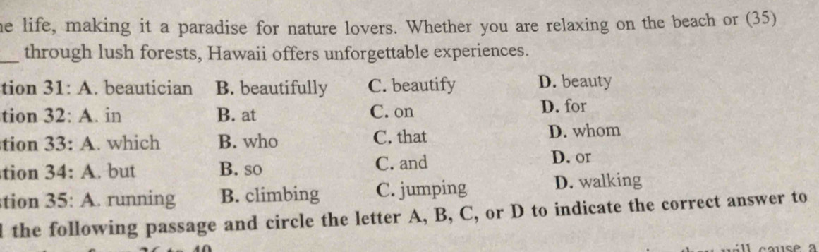 he life, making it a paradise for nature lovers. Whether you are relaxing on the beach or (35)
_through lush forests, Hawaii offers unforgettable experiences.
tion 31:A . beautician B. beautifully C. beautify D. beauty
tion 32:A .. in B. at C. on D. for
tion 33:A. which B. who C. that D. whom
tion 34:A. but B. so C. and
D. or
tion 35:A . running B. climbing C. jumping D. walking
d the following passage and circle the letter A, B, C, or D to indicate the correct answer to