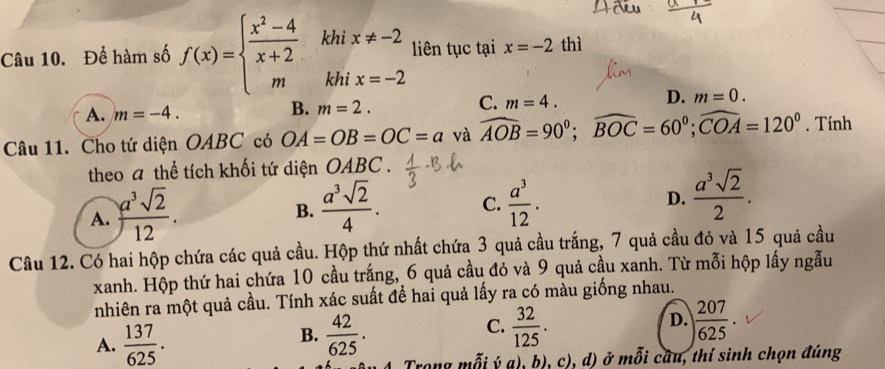 Để hàm số f(x)=beginarrayl  (x^2-4)/x+2  mendarray. khi x!= -2 liên tục tại x=-2 thì
khi x=-2
A. m=-4.
B. m=2.
C. m=4.
D. m=0. 
Câu 11. Cho tứ diện OABC có OA=OB=OC=a và widehat AOB=90°; widehat BOC=60°; widehat COA=120°. Tính
theo a thể tích khối tứ diện OABC .
A. ) a^3sqrt(2)/12 .
B.  a^3sqrt(2)/4 . C.  a^3/12 . D.  a^3sqrt(2)/2 . 
Câu 12. Có hai hộp chứa các quả cầu. Hộp thứ nhất chứa 3 quả cầu trắng, 7 quả cầu đỏ và 15 quả cầu
xanh. Hộp thứ hai chứa 10 cầu trắng, 6 quả cầu đỏ và 9 quả cầu xanh. Từ mỗi hộp lấy ngẫu
nhiên ra một quả cầu. Tính xác suất để hai quả lấy ra có màu giống nhau.
A.  137/625 .  42/625 .  32/125 . D.  207/625 . 
B.
C.
Trong mỗi ý a), b), c), d) ở mỗi câu, thí sinh chọn đúng