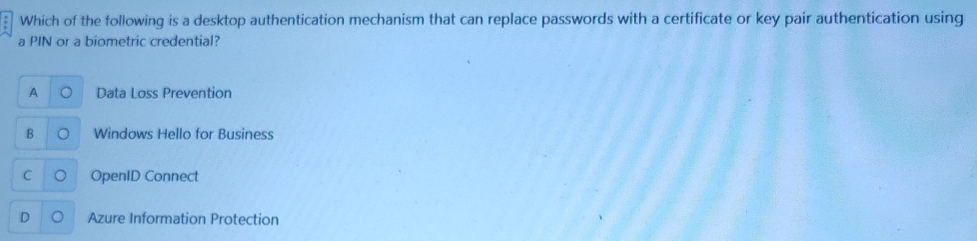 Which of the following is a desktop authentication mechanism that can replace passwords with a certificate or key pair authentication using
a PIN or a biometric credential?
A Data Loss Prevention
B Windows Hello for Business
OpenID Connect
D Azure Information Protection