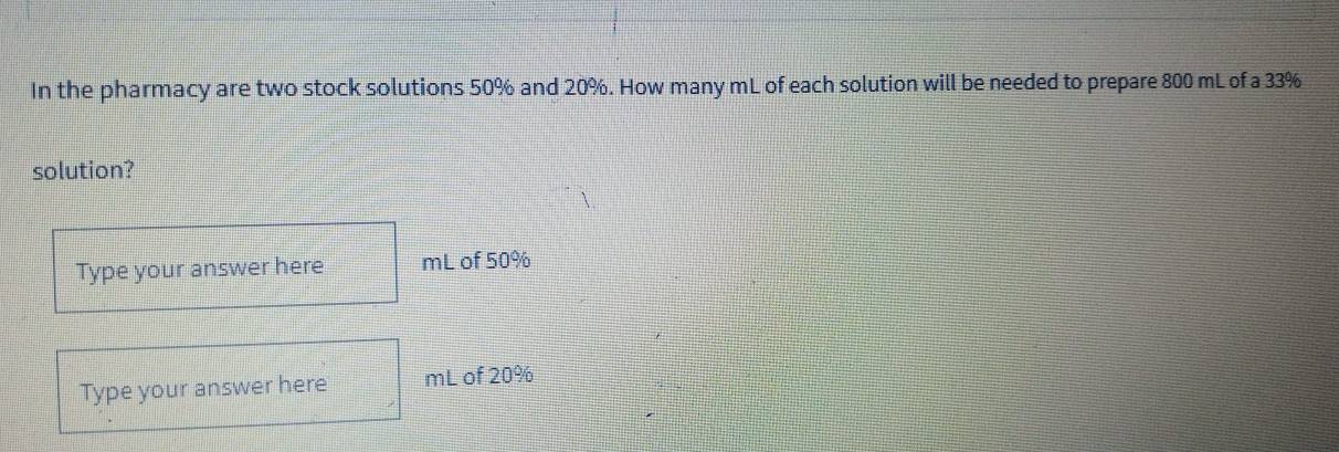 In the pharmacy are two stock solutions 50% and 20%. How many mL of each solution will be needed to prepare 800 mL of a 33%
solution? 
Type your answer here mL of 50%
Type your answer here mL of 20%