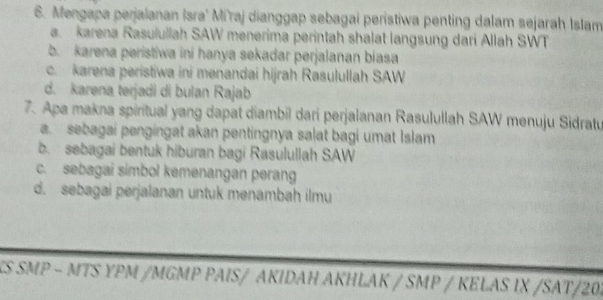 Mengapa perjalanan Isra' Mi'raj dianggap sebagai peristiwa penting dalam sejarah Islam
a karena Rasulullah SAW menerima perintah shalat langsung dari Allah SWT
b. karena peristiwa ini hanya sekadar perjalanan biasa
c. karena peristiwa ini mənandai hijrah Rasulullah SAW
d. karena terjadi di bulan Rajab
7. Apa makna spiritual yang dapat diambil dari perjalanan Rasulullah SAW menuju Sidratu
a. sebagai pengingat akan pentingnya salat bagi umat Islam
b.sebagai bentuk hiburan bagi Rasulullah SAW
c. sebagai simbol kemenangan peran
d. sebagai perjalanan untuk menambah ilmu
KS SMP - MTS ΥPM /MGMP PAΙS/ AKIDAΗ AKΗLAK / SMP / KELAS IX /SAT/20