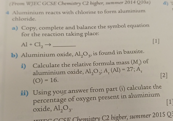 (From WJEC GCSE Chemistry C2 higher, summer 2014 Q10a) d) T 
4 Aluminium reacts with chlorine to form aluminium 
chloride. 
a) Copy, complete and balance the symbol equation 
for the reaction taking place: 
[1] 
_ Al+Cl_2
b) Aluminium oxide, Al_2O_3 , is found in bauxite. 
i) Calculate the relative formula mass (M_r) of 
aluminium oxide, Al_2O_3; A_r(Al)=27; A_r [2]
(O)=16. 
ii) Using your answer from part (i) calculate the 
percentage of oxygen present in aluminium 
[1] 
oxide, Al_2O_3. 
E C C CSE Chemistry C2 bigher, summer 2015 Q3