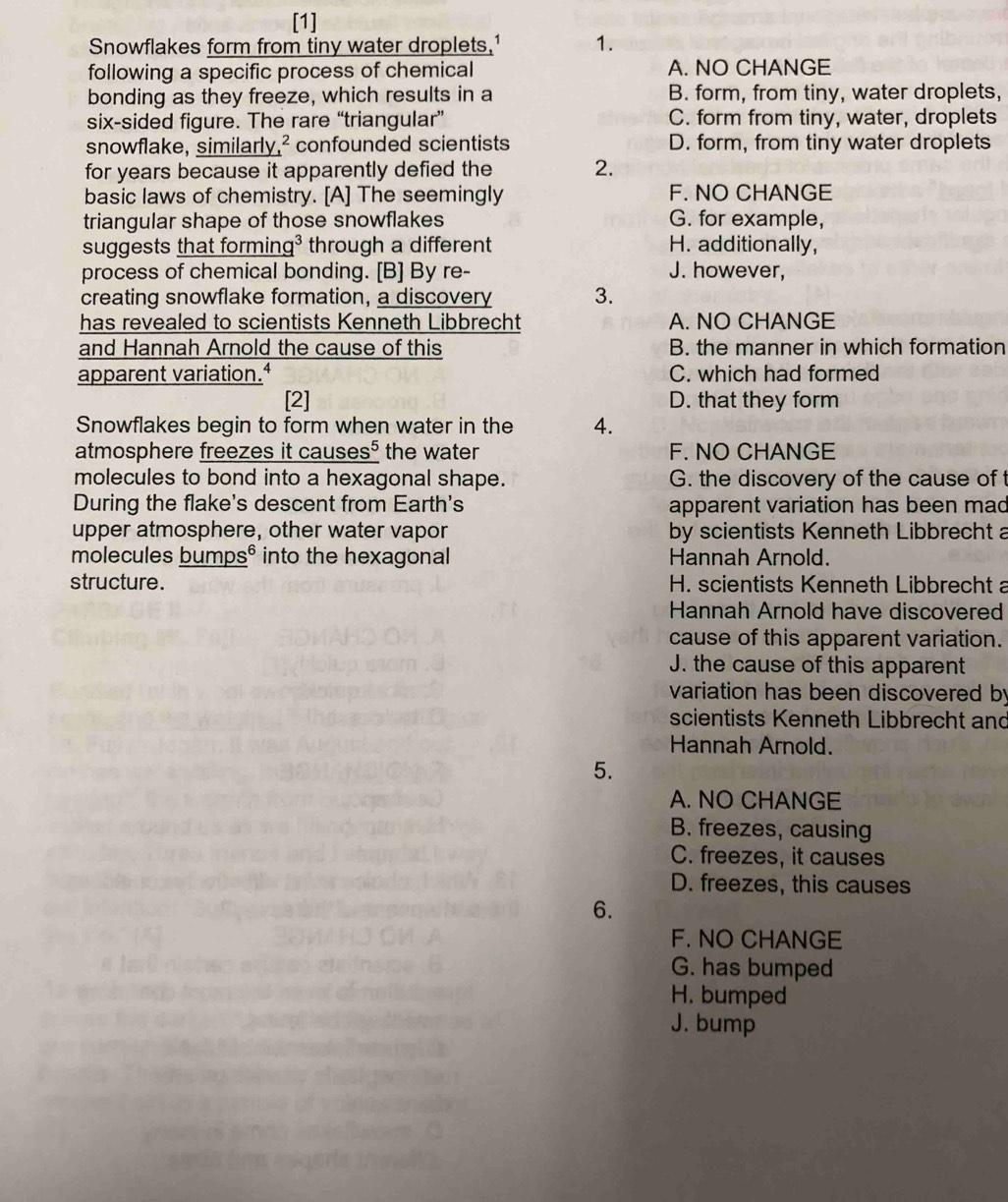 [1]
Snowflakes form from tiny water droplets,1 1.
following a specific process of chemical A. NO CHANGE
bonding as they freeze, which results in a B. form, from tiny, water droplets,
six-sided figure. The rare “triangular” C. form from tiny, water, droplets
snowflake, similarly,² confounded scientists D. form, from tiny water droplets
for years because it apparently defied the 2.
basic laws of chemistry. [A] The seemingly F. NO CHANGE
triangular shape of those snowflakes G. for example,
suggests that forming³ through a different H. additionally,
process of chemical bonding. [B] By re- J. however,
creating snowflake formation, a discovery 3.
has revealed to scientists Kenneth Libbrecht A. NO CHANGE
and Hannah Arnold the cause of this B. the manner in which formation
apparent variation.ª C. which had formed
[2] D. that they form
Snowflakes begin to form when water in the 4.
atmosphere freezes it causes⁵ the water F. NO CHANGE
molecules to bond into a hexagonal shape. G. the discovery of the cause of
During the flake's descent from Earth's apparent variation has been mad
upper atmosphere, other water vapor by scientists Kenneth Libbrecht a
molecules bumps® into the hexagonal Hannah Arnold.
structure. H. scientists Kenneth Libbrecht a
Hannah Arnold have discovered
cause of this apparent variation.
J. the cause of this apparent
variation has been discovered by
scientists Kenneth Libbrecht and
Hannah Arnold.
5.
A. NO CHANGE
B. freezes, causing
C. freezes, it causes
D. freezes, this causes
6.
F. NO CHANGE
G. has bumped
H. bumped
J. bump