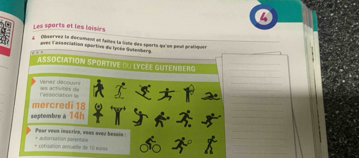 Les sports et les loisirs 
4 Observez le document et faites la liste des sports qu’on peut pratiquer 
avec l'association sportive du lycée Gutenberg. 

_ 
Association Sportive du Lycée Gutenberg__ 
_ 
Venez découvrir 
_ 
les activités de 
_ 
l'association le 
_ 
_ 
_ 
mercredi 18
septembre à 14h
_ 
_X 
_ 
_ 
Pour vous inscrire, vous avez besoin : 
_ 
autorisation parentale 
_ 
cotisation annuelle de 10 euros