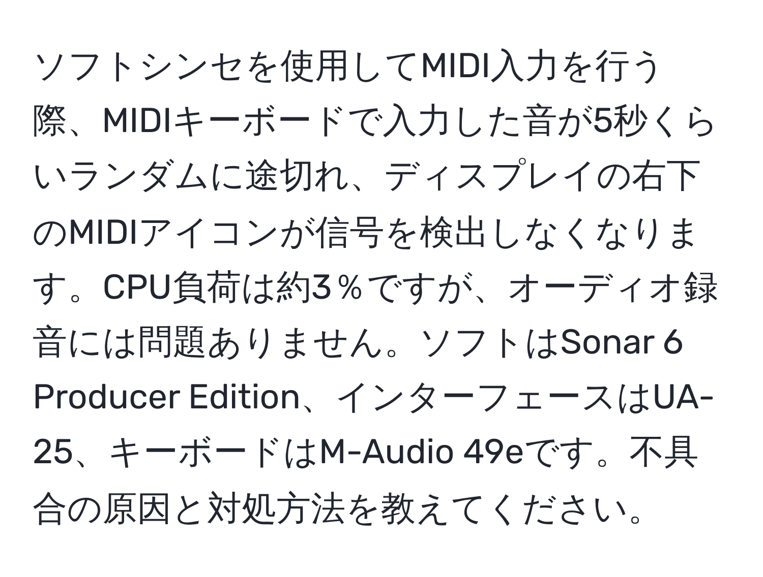 ソフトシンセを使用してMIDI入力を行う際、MIDIキーボードで入力した音が5秒くらいランダムに途切れ、ディスプレイの右下のMIDIアイコンが信号を検出しなくなります。CPU負荷は約3％ですが、オーディオ録音には問題ありません。ソフトはSonar 6 Producer Edition、インターフェースはUA-25、キーボードはM-Audio 49eです。不具合の原因と対処方法を教えてください。