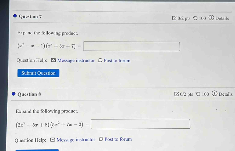 つ 100 Details 
Expand the following product.
(x^2-x-1)(x^2+3x+7)=□
Question Help: □ Message instructor D Post to forum 
Submit Question 
Question 8 0/2 pts つ 100 Details 
Expand the following product.
(2x^2-5x+8)(5x^2+7x-2)=□
Question Help: □ Message instructor Ω Post to forum