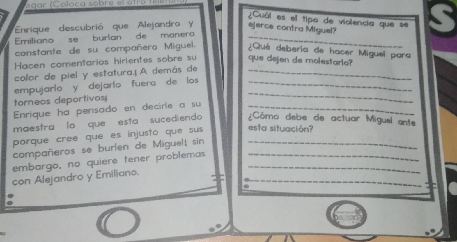 egar (Coloca sobre el otro telétol 
¿Cuál es el tipo de violencia que se 
Enrique descubrió que Alejandro y ejerce contra Miguel? 
S 
Emiliano se burlan de manera_ 
constante de su compañero Miguel. 
¿Qué debería de hacer Miguel para 
Hacen comentarios hirientes sobre su que dejen de molestario? 
color de piel y estatura.|A demás de_ 
empujarlo y dejarlo fuera de los _ 
torneos deportivos; 
_ 
Enrique ha pensado en decirle a su_ 
maestra lo que esta sucediendo 
¿Cómo debe de actuar Miguel ante 
porque cree que es injusto que sus 
esta situación? 
compañeros se burlen de Miguel, sin_ 
embargo, no quiere tener problemas__ 
_ 
con Alejandro y Emiliano.