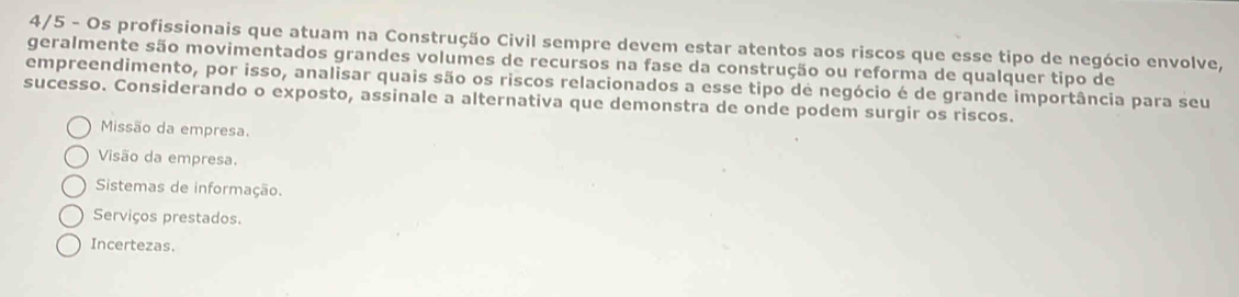 4/5 - Os profissionais que atuam na Construção Civil sempre devem estar atentos aos riscos que esse tipo de negócio envolve,
geralmente são movimentados grandes volumes de recursos na fase da construção ou reforma de qualquer tipo de
empreendimento, por isso, analisar quais são os riscos relacionados a esse tipo de negócio é de grande importância para seu
sucesso. Considerando o exposto, assinale a alternativa que demonstra de onde podem surgir os riscos.
Missão da empresa.
Visão da empresa.
Sistemas de informação.
Serviços prestados.
Incertezas.