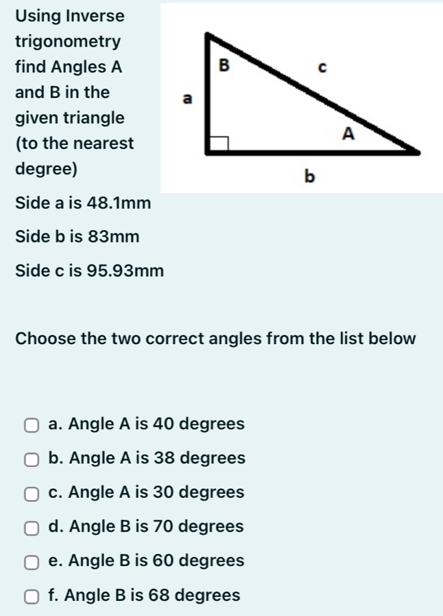 Using Inverse
trigonometry
find Angles A
and B in the 
given triangle
(to the nearest
degree)
Side a is 48.1mm
Side b is 83mm
Side c is 95.93mm
Choose the two correct angles from the list below
a. Angle A is 40 degrees
b. Angle A is 38 degrees
c. Angle A is 30 degrees
d. Angle B is 70 degrees
e. Angle B is 60 degrees
f. Angle B is 68 degrees