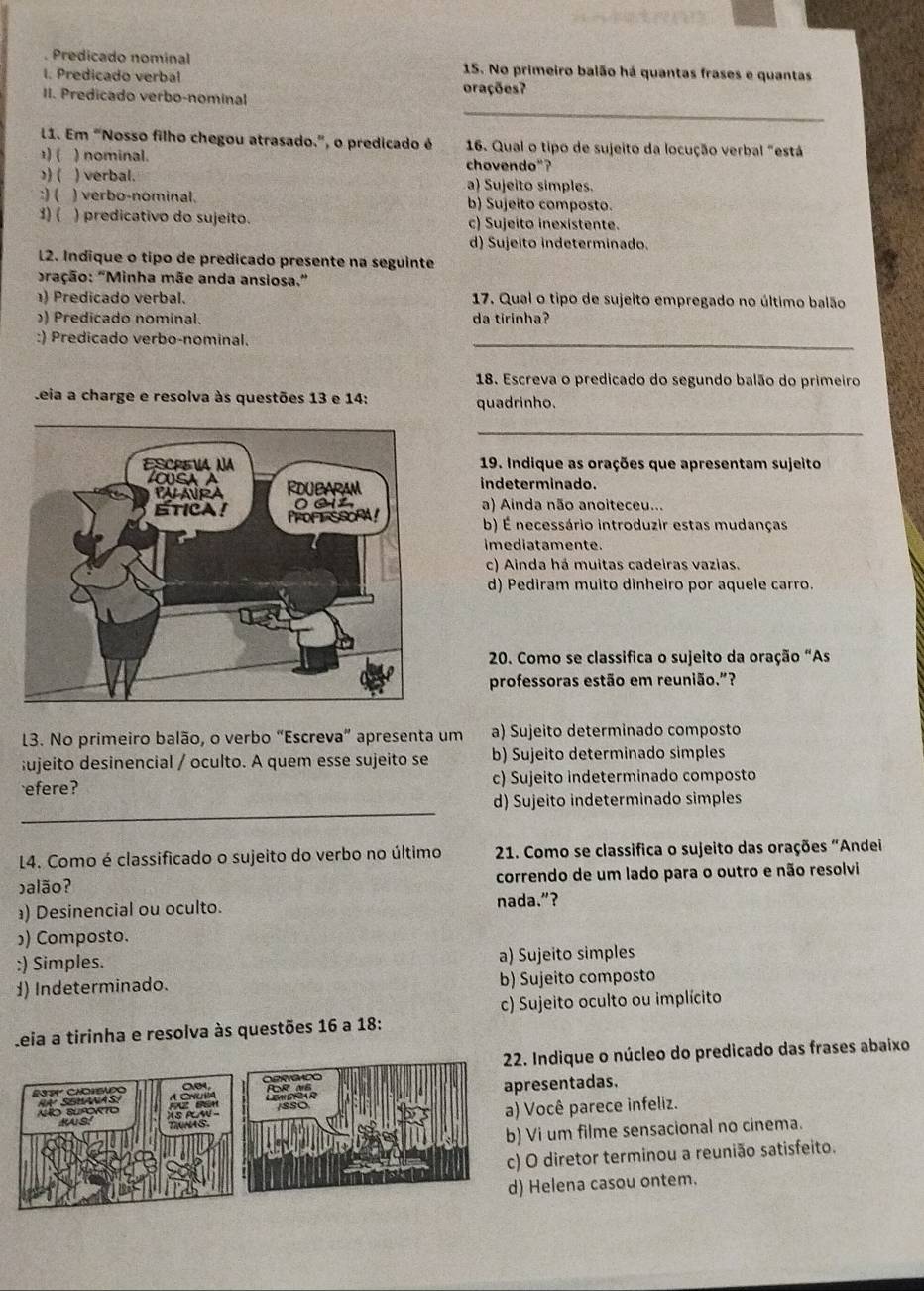 Predicado nominal 15. No primeiro baião há quantas frases e quantas
I. Predicado verbal orações?
_
II. Predicado verbo-nominal
11. Em “Nosso filho chegou atrasado.”, o predicado é  16. Qual o tipo de sujeito da locução verbal "está
1) ( ) nominal. chovendo"?
)) ( ) verbal. a) Sujeito simples.
:) ( ) verbo-nominal. b) Sujeito composto.
1) ( ) predicativo do sujeito. c) Sujeito inexistente.
d) Sujeito indeterminado.
L2. Indique o típo de predicado presente na seguinte
ração: "Minha mãe anda ansiosa."
) Predicado verbal. 17. Qual o tipo de sujeito empregado no último balão
) Predicado nominal. da tirinha?
:) Predicado verbo-nominal.
_
18. Escreva o predicado do segundo balão do primeiro
Leia a charge e resolva às questões 13 e 14: quadrinho.
_
19. Indique as orações que apresentam sujeito
indeterminado.
a) Ainda não anoiteceu...
b) É necessário introduzir estas mudanças
imediatamente.
c) Ainda há muitas cadeiras vazias.
d) Pediram muito dinheiro por aquele carro.
20. Como se classifica o sujeito da oração “As
professoras estão em reunião.”?
13. No primeiro balão, o verbo “Escreva” apresenta um a) Sujeito determinado composto
;ujeito desinencial / oculto. A quem esse sujeito se b) Sujeito determinado simples
efere? c) Sujeito indeterminado composto
_
d) Sujeito indeterminado simples
L4. Como é classificado o sujeito do verbo no último  21. Como se classifica o sujeito das orações “Andei
balão? correndo de um lado para o outro e não resolvi
) Desinencial ou oculto. nada.”?
)) Composto.
;) Simples. a) Sujeito simples
d) Indeterminado. b) Sujeito composto
c) Sujeito oculto ou implícito
Leia a tirinha e resolva às questões 16 a 18:
Indique o núcleo do predicado das frases abaixo
esentadas.
Você parece infeliz.
Vi um filme sensacional no cinema.
O diretor terminou a reunião satisfeito.
Helena casou ontem.