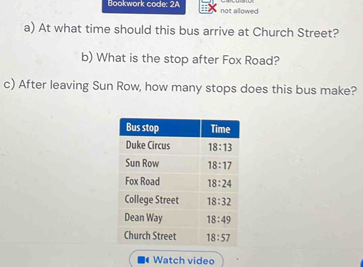 Bookwork code: 2A Calcula toí
not allowed
a) At what time should this bus arrive at Church Street?
b) What is the stop after Fox Road?
c) After leaving Sun Row, how many stops does this bus make?
Watch video