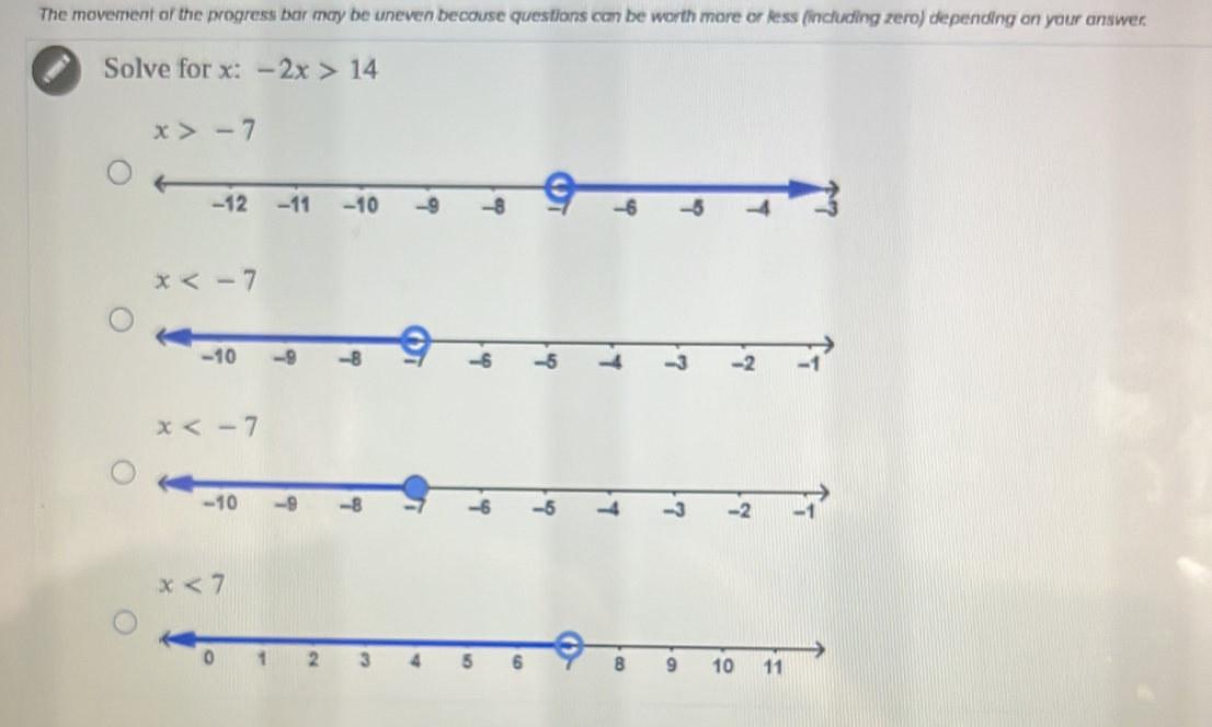 The movement of the progress bar may be uneven because questions can be worth more or less (including zero) depending on your answer.
Solve for x : -2x>14
x>-7
x
x
x<7</tex>