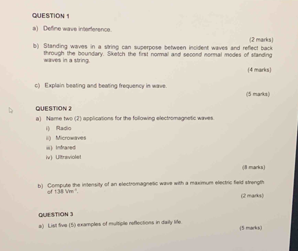 Define wave interference. 
(2 marks) 
b) Standing waves in a string can superpose between incident waves and reflect back 
through the boundary. Sketch the first normal and second normal modes of standing 
waves in a string. 
(4 marks) 
c) Explain beating and beating frequency in wave. 
(5 marks) 
QUESTION 2 
a) Name two (2) applications for the following electromagnetic waves. 
i) Radio 
ii) Microwaves 
iii) Infrared 
iv) Ultraviolet 
(8 marks) 
b) Compute the intensity of an electromagnetic wave with a maximum electric field strength 
of 138Vm^(-1). (2 marks) 
QUESTION 3 
a) List five (5) examples of multiple reflections in daily life. 
(5 marks)