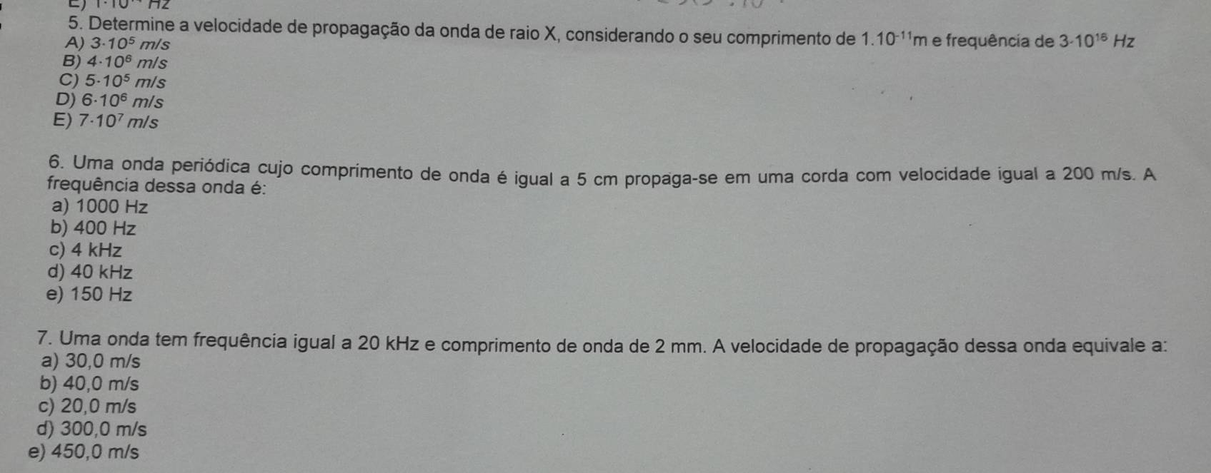 Determine a velocidade de propagação da onda de raio X, considerando o seu comprimento de 1.10^(-11)m
A) 3· 10^5 m/s e frequência de 3· 10^(16)Hz
B) 4· 10^6 m/ s
C) 5· 10^5m/s a
D) 6· 10^6m/s
E) 7· 10^7m/s
6. Uma onda periódica cujo comprimento de onda é igual a 5 cm propaga-se em uma corda com velocidade igual a 200 m/s. A
frequência dessa onda é:
a) 1000 Hz
b) 400 Hz
c) 4 kHz
d) 40 kHz
e) 150 Hz
7. Uma onda tem frequência igual a 20 kHz e comprimento de onda de 2 mm. A velocidade de propagação dessa onda equivale a:
a) 30,0 m/s
b) 40,0 m/s
c) 20,0 m/s
d) 300,0 m/s
e) 450,0 m/s