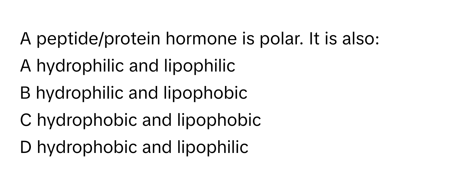 A peptide/protein hormone is polar. It is also:

A hydrophilic and lipophilic
B hydrophilic and lipophobic
C hydrophobic and lipophobic
D hydrophobic and lipophilic