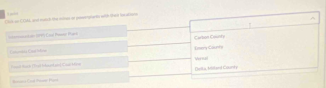paint
Click on COAL and match the mines or powerplants with their locations
Intermountain (IPP) Coal Power Plant
Carbon County
Columbia Coal Mine
Emery County
Fossil Rock (Trail Mountain) Coal Mine Vernal
Ronana Coal Power Plant Delta, Millard County
