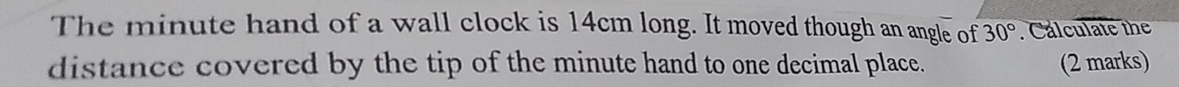 The minute hand of a wall clock is 14cm long. It moved though an angle of 30°. Cálculate the 
distance covered by the tip of the minute hand to one decimal place. (2 marks)