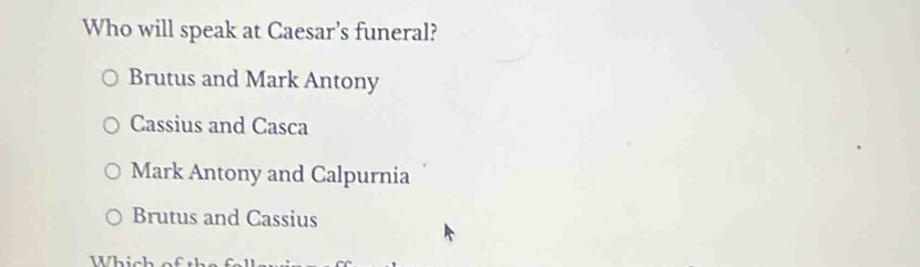 Who will speak at Caesar's funeral?
Brutus and Mark Antony
Cassius and Casca
Mark Antony and Calpurnia
Brutus and Cassius
Whích