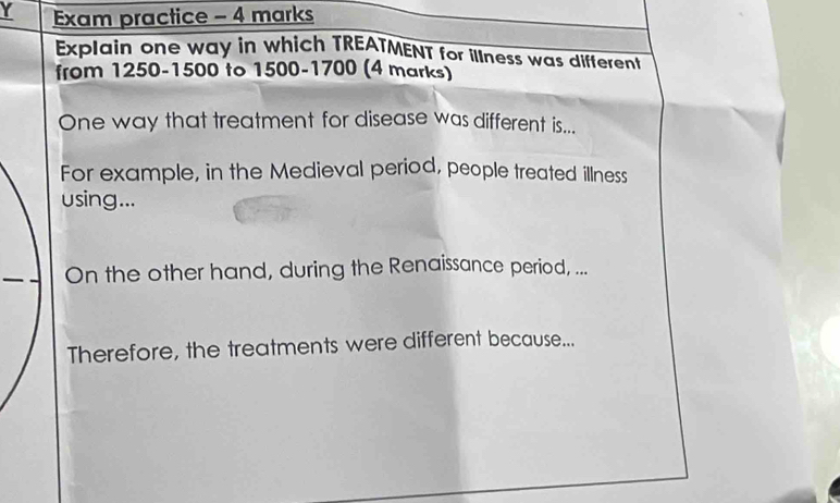 Exam practice - 4 marks 
Explain one way in which TREATMENT for illness was different 
from 1250-1500 to 1500 - 1700 (4 marks) 
One way that treatment for disease was different is... 
For example, in the Medieval period, people treated illness 
using... 
On the other hand, during the Renaissance period, ... 
Therefore, the treatments were different because...