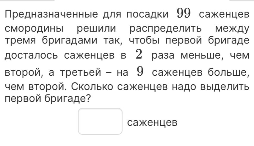 Предназначенные для посадки 99 саженцев 
смородины решили распределить между 
Тремя бригадами τак, чтобы πервой бригаде 
досталось саженцев в 2 раза меньше, чем 
Βторой, а третьей - на 9 саженцев больше, 
чем второй. Сколько саженцев надо выделить 
первой бригаде? 
□ Caxehцeb