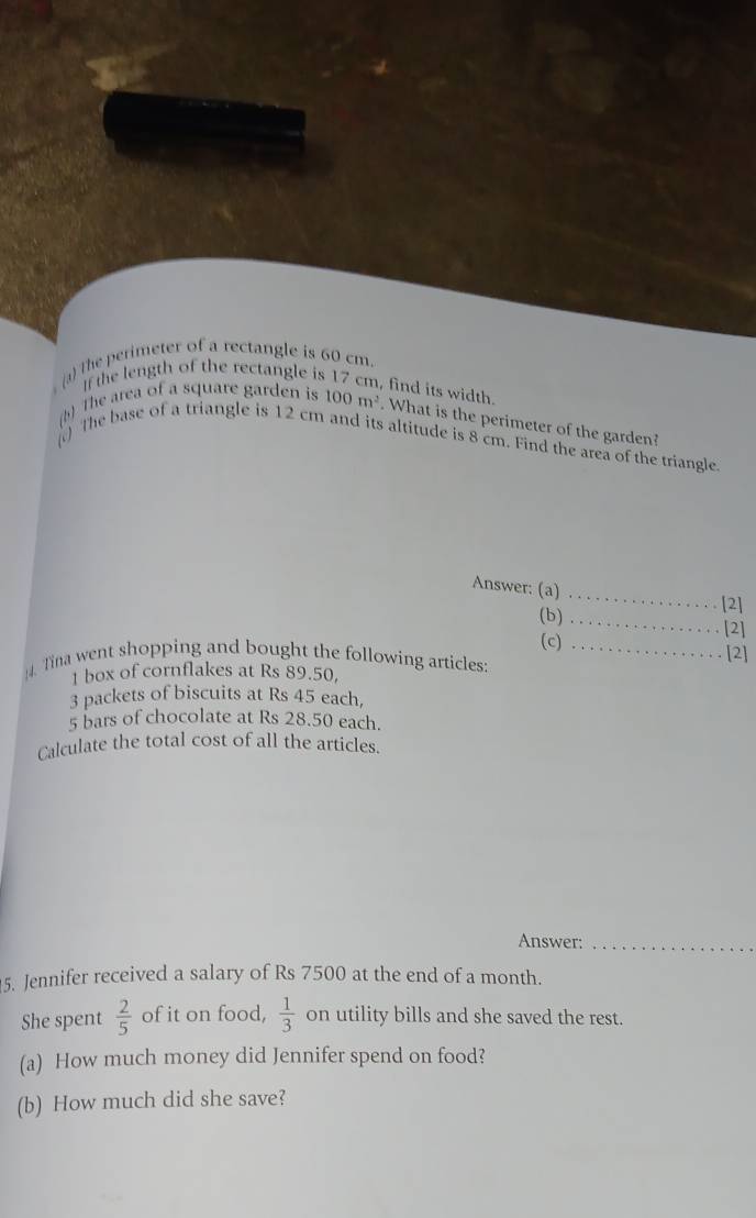 s(a) The perimeter of a rectangle is 60 cm. 
If the length of the rectangle is 17 cm, find its width. 
(). The area of a square garden is 100m^2. What is the perimeter of the garden? 
) The base of a triangle is 12 cm and its altitude is 8 cm. Find the area of the triangle. 
Answer: (a)_ 
[2] 
(b)_ 
[2] 
(c) 
. Tina went shopping and bought the following articles: _[2] 
1 box of cornflakes at Rs 89.50,
3 packets of biscuits at Rs 45 each,
5 bars of chocolate at Rs 28.50 each. 
Calculate the total cost of all the articles. 
Answer:_ 
5. Jennifer received a salary of Rs 7500 at the end of a month. 
She spent  2/5  of it on food,  1/3  on utility bills and she saved the rest. 
(a) How much money did Jennifer spend on food? 
(b) How much did she save?