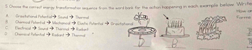 Choose the correct energy transformation sequence from the word bank for the action happening in each example below. Write
How or
A. Gravitational Potential Sound Thermal Forms
B. Chemical Potential Mechanical Elastic Potential Gravitational
C. Electrical Sound - Thermal Radiant
D Chemnical Potential Radiant Thermal
_
_
_