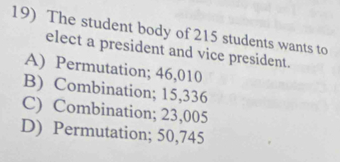 The student body of 215 students wants to
elect a president and vice president.
A) Permutation; 46,010
B) Combination; 15,336
C) Combination; 23,005
D) Permutation; 50,745