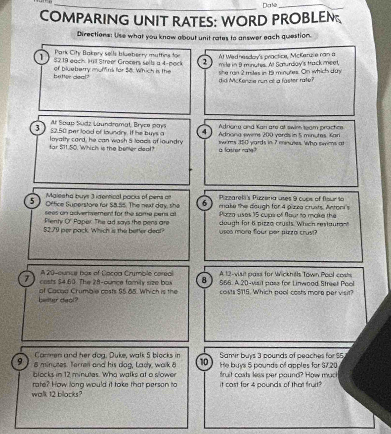 Date_ 
COMPARING UNIT RATES: WORD PROBLEM 
Directions: Use what you know about unit rates to answer each question. 
Pork City Bakery sells blueberry muffins for At Wednesday's practice, McKenzie ran a
$219 each. Hill Street Grocers sells a 4 -pack 2 mile in 9 minutes. At Saturday's track meet, 
of blueberry muffins for $8. Which is the 
better deal? she ran 2 miles in 19 minutes. On which day
did McKenzie run at a faster rate? 
At Soap Sudz Laundromat, Bryce pays Adriana and Kari are at swim team practice. 
3 $2.50 per load of loundry. If he buys a 4 Adnana swims 200 yards in 5 minutes. Kari 
loyalty card, he can wash 5 loads of laundry swims 350 yards in 7 minutes. Who swims at 
for $11.50. Which is the better deal? a faster rate? 
Maleeha buys 3 identical packs of pens at Pizzarelli's Pizzera uses 9 cups of flour to
5 Office Superstore for $8.S5. The next day, she 6 make the dough for 4 pizza crusts. Antoni's 
sees an advertisement for the some pens at Pizza uses 15 cups of flour to make the 
Plenty O' Paper. The ad says the pens are dough for 6 pizza crusts. Which restaurant
$2.79 per pack. Which is the better deal? uses more flour per pizza crust? 
A 20-ounce box of Cocoa Crumble cereal A 12 -visit pass for Wickhills Town Pool costs
7 costs $4.60. The 28-ounce family size box 8 $66. A 20 -visit pass for Linwood Street Pool 
of Cocad Crumble costs $5.88. Which is the costs $115. Which pool costs more per visit? 
better deol? 
Carmen and her dog. Duke, walk 5 blocks in Samir buys 3 pounds of peaches for $5
9 8 minutes. Terrell and his dog, Lady, walk 8 10 He buys 5 pounds of apples for $7.20
blocks in 12 minutes. Who walks at a slower fruit costs less per pound? How much 
rate? How long would it take that person to it cost for 4 pounds of that fruit? 
walk 12 blocks?