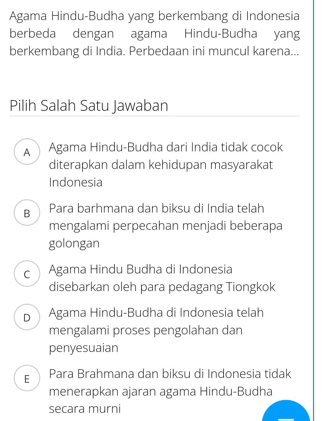 Agama Hindu-Budha yang berkembang di Indonesia
berbeda dengan agama Hindu-Budha yang
berkembang di India. Perbedaan ini muncul karena...
Pilih Salah Satu Jawaban
A Agama Hindu-Budha dari India tidak cocok
diterapkan dalam kehidupan masyarakat
Indonesia
B Para barhmana dan biksu di India telah
mengalami perpecahan menjadi beberapa
golongan
c Agama Hindu Budha di Indonesia
disebarkan oleh para pedagang Tiongkok
D Agama Hindu-Budha di Indonesia telah
mengalami proses pengolahan dan
penyesuaian
E Para Brahmana dan biksu di Indonesia tidak
menerapkan ajaran agama Hindu-Budha
secara murni