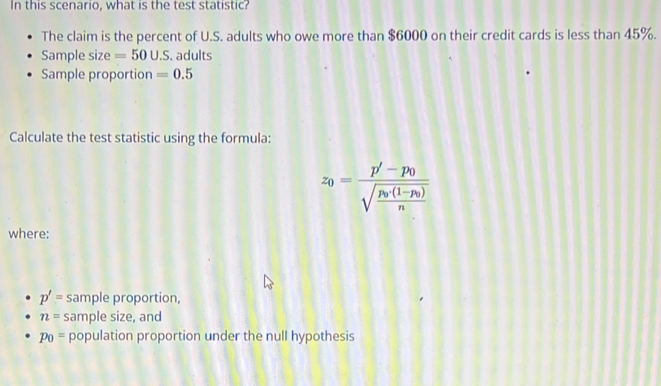 In this scenario, what is the test statistic? 
The claim is the percent of U.S. adults who owe more than $6000 on their credit cards is less than 45%. 
Sample size =50∪ .S. adults 
Sample proportion =0.5
Calculate the test statistic using the formula:
z_0=frac p'-p_0sqrt(frac p_0)(1-p_0)n
where:
p'= sample proportion,
n= sample size, and
p_0= population proportion under the null hypothesis