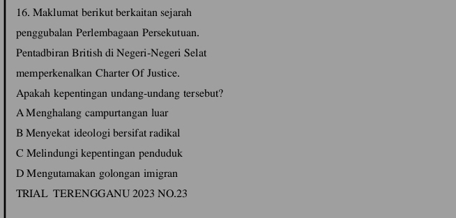 Maklumat berikut berkaitan sejarah
penggubalan Perlembagaan Persekutuan.
Pentadbiran British di Negeri-Negeri Selat
memperkenalkan Charter Of Justice.
Apakah kepentingan undang-undang tersebut?
A Menghalang campurtangan luar
B Menyekat ideologi bersifat radikal
C Melindungi kepentingan penduduk
D Mengutamakan golongan imigran
TRIAL TERENGGANU 2023 NO.23