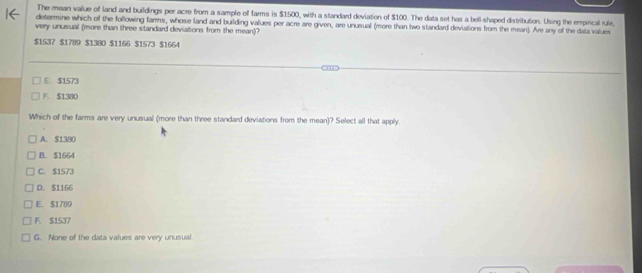 The mean value of land and buildings per acre from a sample of farms is $1500, with a standard deviation of $100. The data set has a bell-shaped distribution. Using the empirical rule,
determine which of the following farms, whose land and building values per acre are given, are unusual (more than two standard deviations from the mean). Are any of the data values
very unusual (more than three standard deviations from the mean)?
$1537 $1789 $1380 $1166 $1573 $1664
E. $1573
F. $1380
Which of the farms are very unusual (more than three standard deviations from the mean)? Select all that apply.
A. $1380
B. $1664
C. $1573
D. $1166
E. $1789
F. $1537
G. None of the data values are very unusual.
