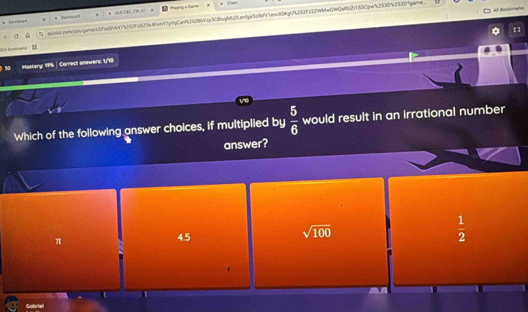 Dushbsand * Dashbe ard aL O CaC CW A Playing a Game
Clasn
All Bookmarks
quizizz.con/join/game/L2FsdGVkX15252FzS2564EvmY7pYqCaH%252BbVzp3C8tugMUZLenfga5zilbfV1envX0KgU%252Fz2ZWMwGWQsRUZ)155Cpw%253D%253D?game.
【 ]
SCA Bookmarks
50 Mastery: 19% | Correct answers: 1/10
Which of the following answer choices, if multiplied by  5/6  would result in an irrational number
answer?
π
4.5
sqrt(100)
 1/2 
Gabriel