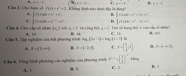 A. x=-1. B. x=-2. C. y=-1. D. y=-2. 
Câu 3. Cho hàm số f(x)=e^x+2. Khẳng định nào dưới đây là đúng?
A. ∈t f(x)dx=e^x+C. ∈t f(x)dx=e^x+2x+C. 
B.
C. ∈t f(x)dx=e^(x-2)+C. ∈t f(x)dx=e^x-2x+C. 
D.
Câu 4. Cho cấp số nhân (u_n) với u_1=2 và công bội q=3. Tìm số hạng thứ 4 của cấp số nhân?
A. 54. B. 48. C. 24. D. 162.
Câu 5. Tập nghiệm của bất phương trình log _5(2x-1)
A. S=(3;+∈fty ). B. S=(-2;3). C. S=( 1/2 ;3). D. S=(-∈fty ;3). 
Câu 6. Tổng bình phương các nghiệm của phương trình 5^(3x-2)=( 1/5 )^-x^2 bằng
A. 3. B. 0. C. 2.
D. 5.