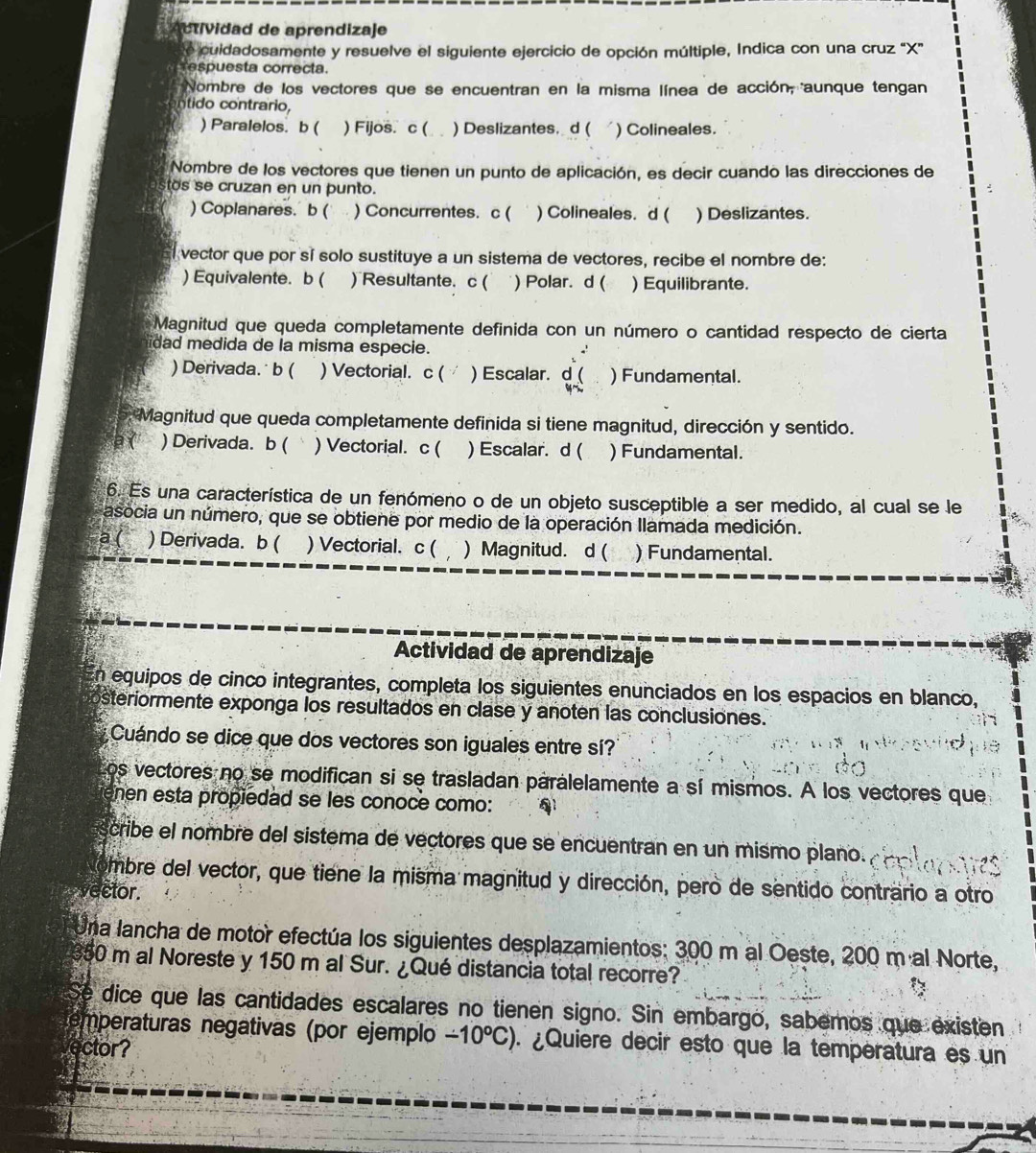 Actividad de aprendizaje
e cuidadosamente y resuelve el siguiente ejercicio de opción múltiple, Indica con una cruz “X”
Tespuesta correcta.
Nombre de los vectores que se encuentran en la misma línea de acción, aunque tengan
ntido contrario,
) Paralelos. b ( ) Fijos. c ( ) Deslizantes. d ( ) Colineales.
Nombre de los vectores que tienen un punto de aplicación, es decir cuando las direcciones de
tos se cruzan en un punto.
) Coplanares. b ( ) Concurrentes. c ( ) Colineales. d ( ) Deslizantes.
vector que por sí solo sustituye a un sistema de vectores, recibe el nombre de:
) Equivalente. b ( ) Resultante. c ( ) Polar. d ( ) Equilibrante.
Magnitud que queda completamente definida con un número o cantidad respecto de cierta
idad medida de la misma especie.
.'
) Derivada. b ( ) Vectorial. c ( ) Escalar. d ( ) Fundamental.

Magnitud que queda completamente definida si tiene magnitud, dirección y sentido.
e ( ) Derivada. b ( ) Vectorial. c ( ) Escalar. d ( ) Fundamental.
6. Es una característica de un fenómeno o de un objeto susceptible a ser medido, al cual se le
asocia un número, que se obtiene por medio de la operación llamada medición.
a ( ) Derivada. b ( ) Vectorial. c ( ) Magnitud. d ( ) Fundamental.
Actividad de aprendizaje
en equipos de cinco integrantes, completa los siguientes enunciados en los espacios en blanco,
steriormente exponga los resultados en clase y anoten las conclusiones.
Cuándo se dice que dos vectores son iguales entre sí?
los vectores no se modifican si se trasladan paralelamente a sí mismos. A los vectores que
enen esta propiedad se les conoce como:
cribe el nombre del sistema de vectores que se encuentran en un mismo plano.
embre del vector, que tiene la misma magnitud y dirección, pero de sentido contrario a otro
vector.
Una lancha de motor efectúa los siguientes desplazamientos: 300 m al Oeste, 200 m al Norte,
350 m al Noreste y 150 m al Sur. ¿Qué distancia total recorre?
Se dice que las cantidades escalares no tienen signo. Sin embargo, sabemos que existen
temperaturas negativas (por ejemplo -10°C) ¿Quiere decir esto que la températura es un
ector?