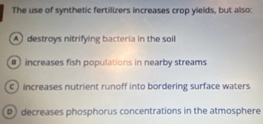 The use of synthetic fertilizers increases crop yields, but also:
A destroys nitrifying bacteria in the soil
increases fish populations in nearby streams
c increases nutrient runoff into bordering surface waters
D decreases phosphorus concentrations in the atmosphere