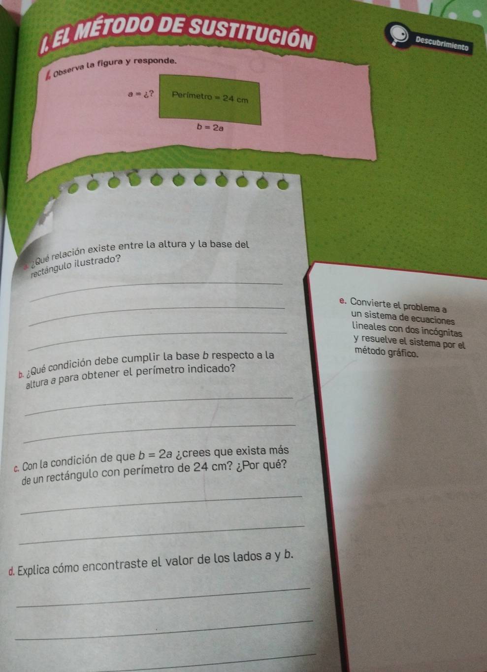 el método de sustitución 
Descubrimiento 
Observa la figura y responde.
a=z ? Perimetro =24cm
b=2a
l ¿Qué relación existe entre la altura y la base del 
_ 
rectángulo ilustrado? 
_e. Convierte el problema a 
un sistema de ecuaciones 
_ lineales con dos incógnitas 
y resuelve el sistema por el 
b. ¿Qué condición debe cumplir la base b respecto a la 
método gráfico. 
altura a para obtener el perímetro indicado? 
_ 
_ 
c. Con la condición de que b=2a ¿crees que exista más 
de un rectángulo con perímetro de 24 cm? ¿Por qué? 
_ 
_ 
d. Explica cómo encontraste el valor de los lados a y b. 
_ 
_ 
_