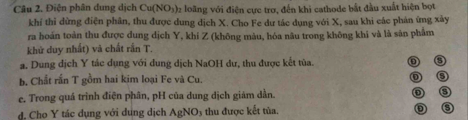 Điện phân dung dịch Cu(NO_3)_2 loãng với điện cực trơ, đến khi cathode bắt đầu xuất hiện bọt
khí thì dừng điện phân, thu được dung dịch X. Cho Fe dư tác dụng với X, sau khi các phản ứng xảy
ra hoàn toàn thu được dung dịch Y, khí Z (không màu, hóa nâu trong không khí và là sản phầm
khử duy nhất) và chất rắn T.
a. Dung dịch Y tác dụng với dung dịch NaOH dư, thu được kết tủa.
b. Chất rấn T gồm hai kim loại Fe và Cu.
c. Trong quá trình điện phân, pH của dung dịch giảm dần.
d. Cho Y tác dụng với dụng dịch AgNO_3 thu được kết tủa.