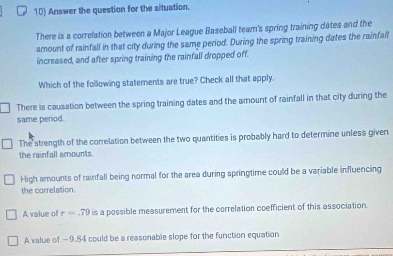 Answer the question for the situation.
There is a correlation between a Major League Baseball tear's spring training dates and the
amount of rainfall in that city during the same period. During the spring training dates the rainfall
increased, and after spring training the rainfall dropped off.
Which of the following statements are true? Check all that apply.
There is causation between the spring training dates and the amount of rainfall in that city during the
same period.
The strength of the correlation between the two quantities is probably hard to determine unless given
the rainfall amounts.
High amounts of rainfall being normal for the area during springtime could be a variable influencing
the correlation.
A value of r=.79 is a possible measurement for the correlation coefficient of this association.
A value of —9.84 could be a reasonable slope for the function equation