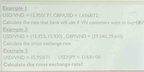 Example I
USD/VND =15.950/71, GBP/USD =1,6568/72. 
Calculate the rate that bank will use if VN customers want to buy GBP
Example 2 
U SD/VND =(15.925;15.930), GBP/VND=(29.540;29.610)
Calculate the cross exchange rate 
Example 3
USD/VND=15.950/7IUSD/JPY=114,81/00
Calculate the cross exchange rate?