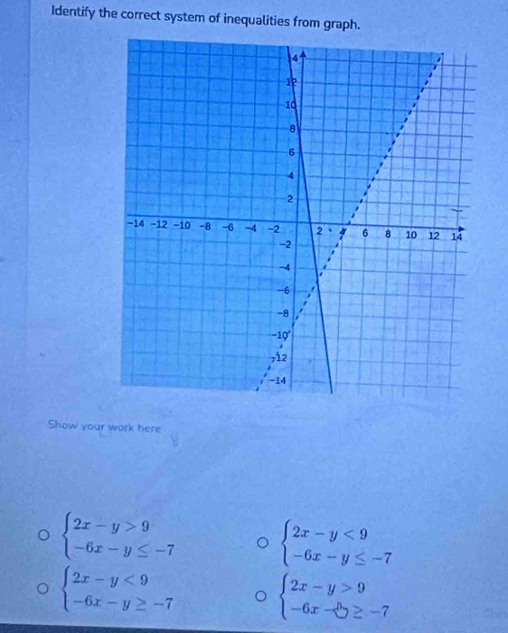 Identify the correct system of inequalities from graph. 
Show your work here
beginarrayl 2x-y>9 -6x-y≤ -7endarray.
beginarrayl 2x-y<9 -6x-y≤ -7endarray.
beginarrayl 2x-y<9 -6x-y≥ -7endarray.
beginarrayl 2x-y>9 -6x-5≥ -7endarray.