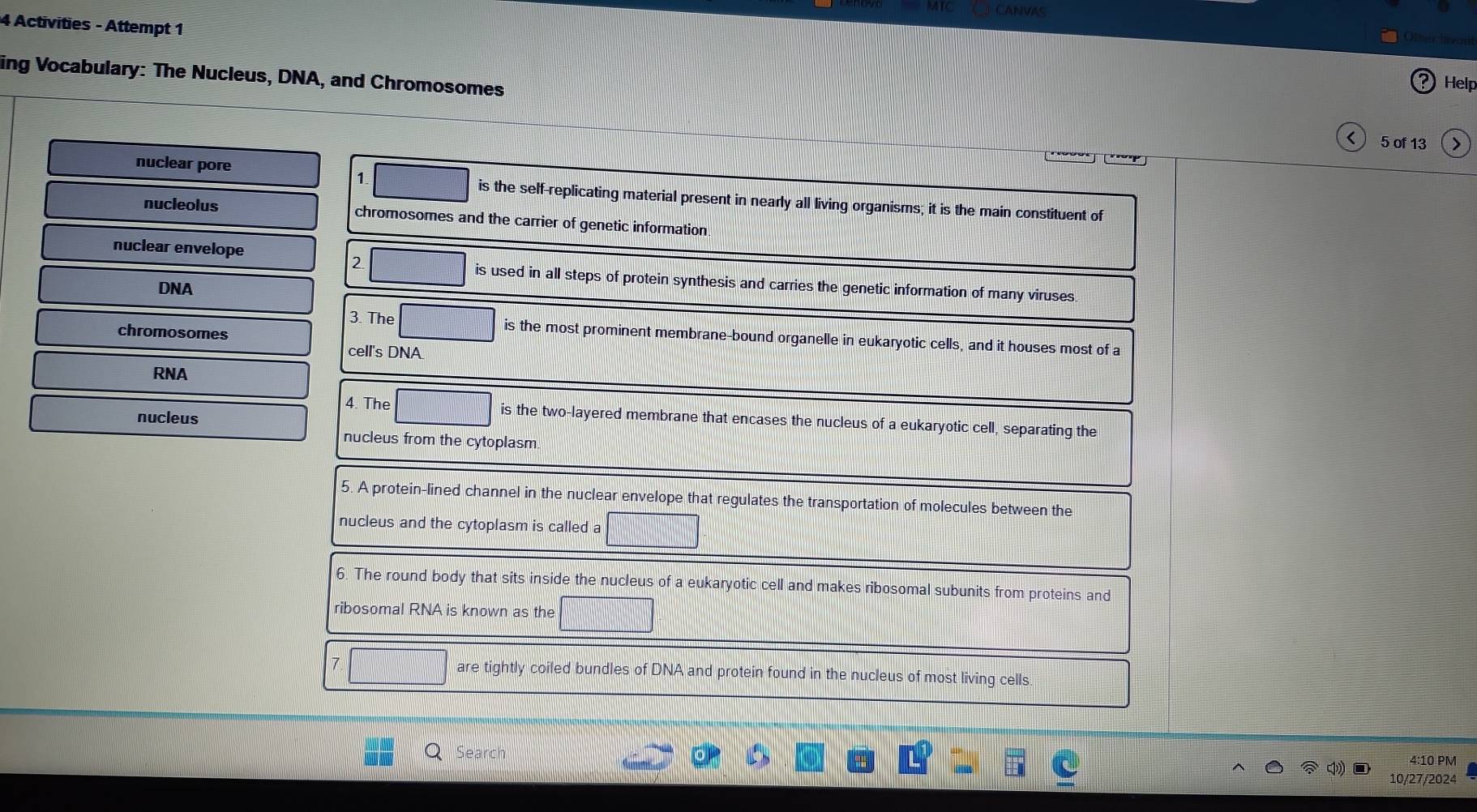 Activities - Attempt 1 
ing Vocabulary: The Nucleus, DNA, and Chromosomes 
2 Help 
< 5 of 13 
nuclear pore 
1. 
is the self-replicating material present in nearly all living organisms; it is the main constituent of 
nucleolus chromosomes and the carrier of genetic information 
nuclear envelope 
2 
is used in all steps of protein synthesis and carries the genetic information of many viruses. 
DNA 
chromosomes 
3. The is the most prominent membrane-bound organelle in eukaryotic cells, and it houses most of a 
cell's DNA 
RNA 
nucleus 
4. The is the two-layered membrane that encases the nucleus of a eukaryotic cell, separating the 
nucleus from the cytoplasm. 
5. A protein-lined channel in the nuclear envelope that regulates the transportation of molecules between the 
nucleus and the cytoplasm is called a 
6. The round body that sits inside the nucleus of a eukaryotic cell and makes ribosomal subunits from proteins and 
ribosomal RNA is known as the 
7 are tightly coiled bundles of DNA and protein found in the nucleus of most living cells 
Search 
4:10 PM 
10/27/2024
