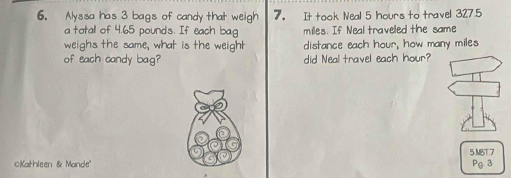 Alyssa has 3 bags of candy that weigh 7. It took Neal 5 hours to travel 327.5
a total of 4.65 pounds. If each bag miles. If Neal traveled the same 
weighs the same, what is the weight distance each hour, how many miles
of each candy bag? did Neal travel each hour? 
5.NBT.7 
Kathleen & Mande' Pg. 3