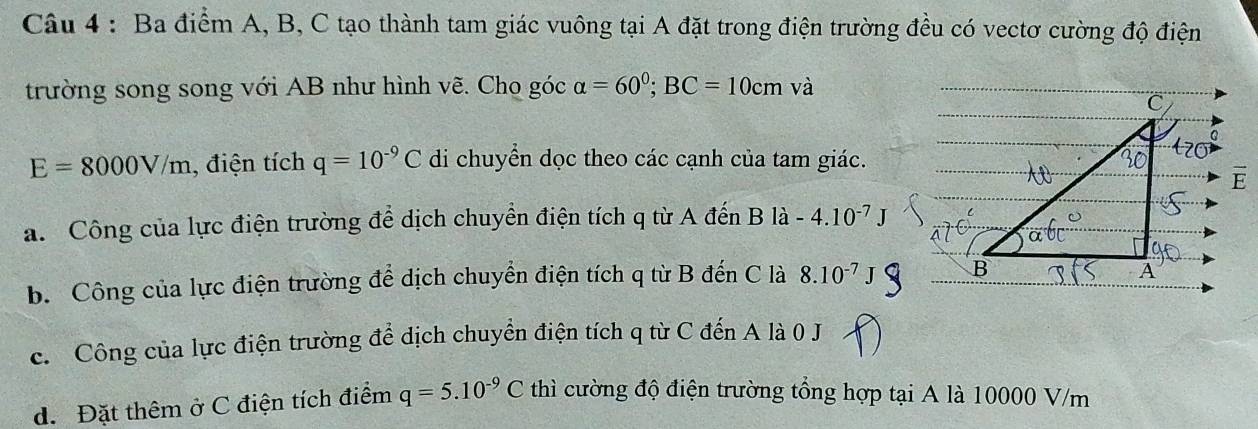 Ba điểm A, B, C tạo thành tam giác vuông tại A đặt trong điện trường đều có vectơ cường độ điện
trường song song với AB như hình vẽ. Cho góc alpha =60^0; BC=10cm và
E=8000V/m , điện tích q=10^(-9)C di chuyển dọc theo các cạnh của tam giác.
a. Công của lực điện trường để dịch chuyển điện tích q từ A đến B là -4.10^(-7)J
b. Công của lực điện trường để dịch chuyển điện tích q từ B đến C là 8.10^(-7)
c. Công của lực điện trường để dịch chuyển điện tích q từ C đến A là 0 J
d. Đặt thêm ở C điện tích điểm q=5.10^(-9)C thì cường độ điện trường tổng hợp tại A là 10000 V/m