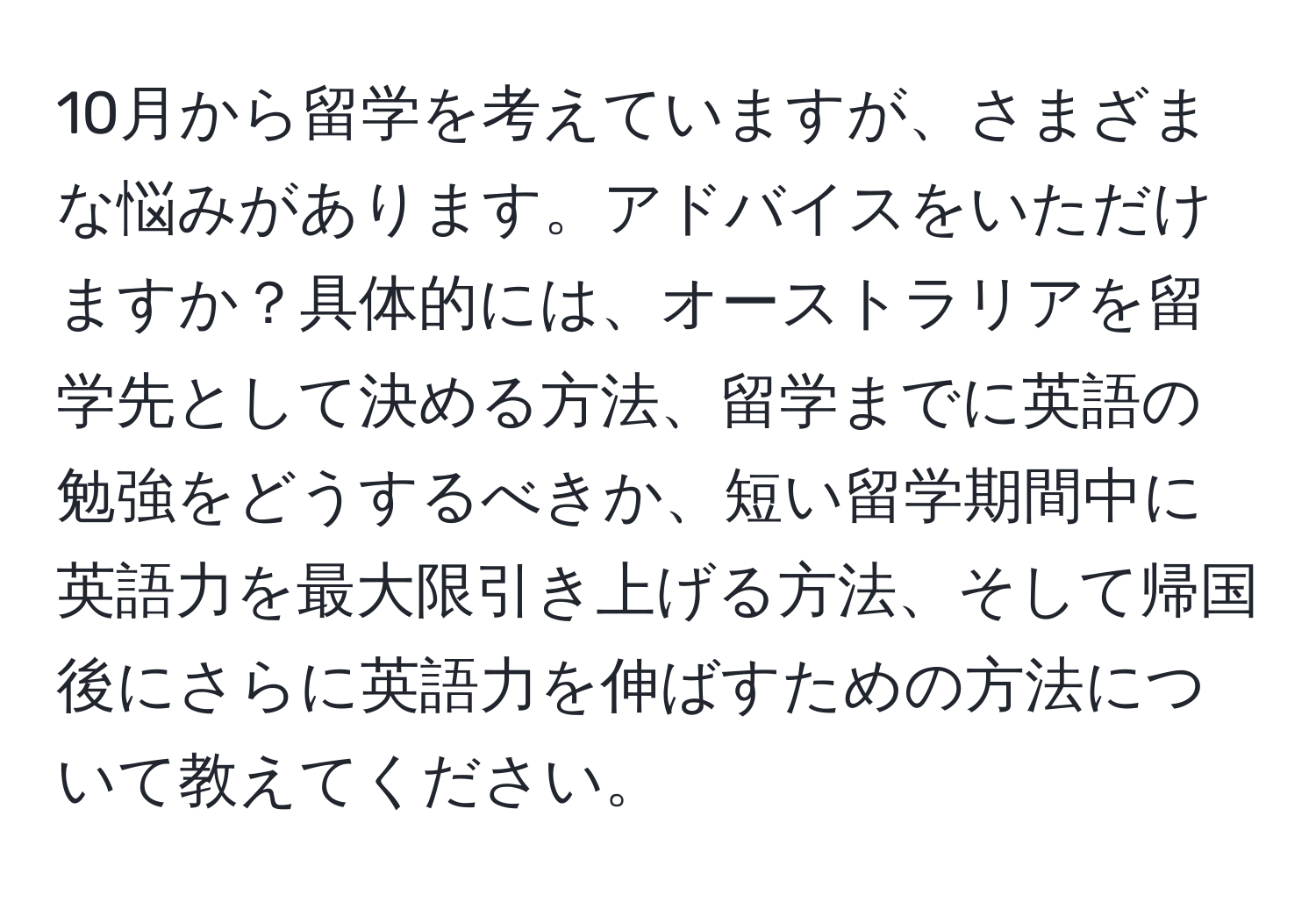 10月から留学を考えていますが、さまざまな悩みがあります。アドバイスをいただけますか？具体的には、オーストラリアを留学先として決める方法、留学までに英語の勉強をどうするべきか、短い留学期間中に英語力を最大限引き上げる方法、そして帰国後にさらに英語力を伸ばすための方法について教えてください。